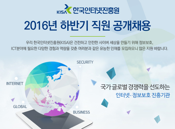 2016년 하반기 한국인터넷진흥원 직원 공개채용, 우리 한국인터넷진흥원(KISA)은 건전하고 안전한 사이버 세상을 만들기 위해 정보보호, ICT분야에 필요한 다양한 경험과 역량을 갖춘 여러분과 같은 유능한 인재를 모집하오니 많은 지원 바랍니다.